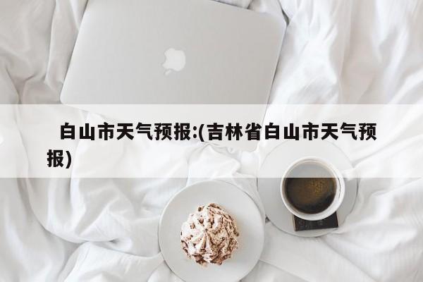   白山市天气预报:(吉林省白山市天气预报)