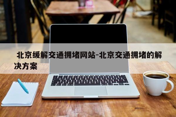  北京缓解交通拥堵网站-北京交通拥堵的解决方案