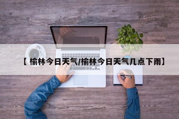 【 榆林今日天气/榆林今日天气几点下雨】