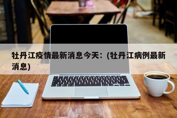 牡丹江疫情最新消息今天：(牡丹江病例最新消息)