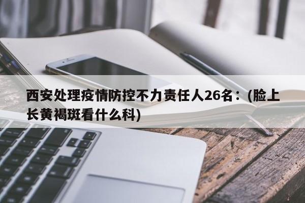 西安处理疫情防控不力责任人26名：(脸上长黄褐斑看什么科)