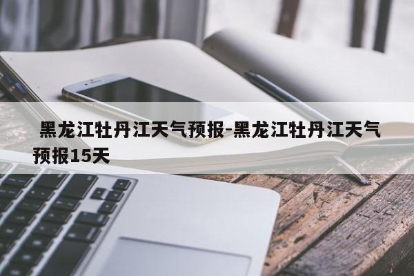  黑龙江牡丹江天气预报-黑龙江牡丹江天气预报15天