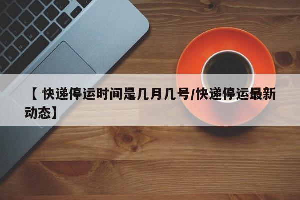【 快递停运时间是几月几号/快递停运最新动态】