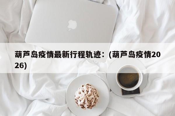葫芦岛疫情最新行程轨迹：(葫芦岛疫情2026)
