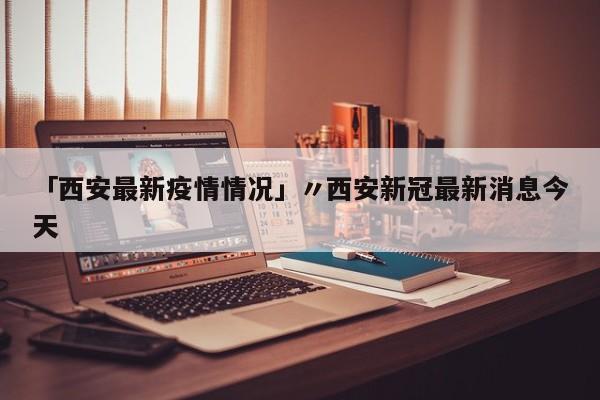 「西安最新疫情情况」〃西安新冠最新消息今天