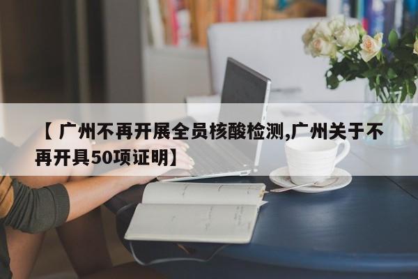 【 广州不再开展全员核酸检测,广州关于不再开具50项证明】
