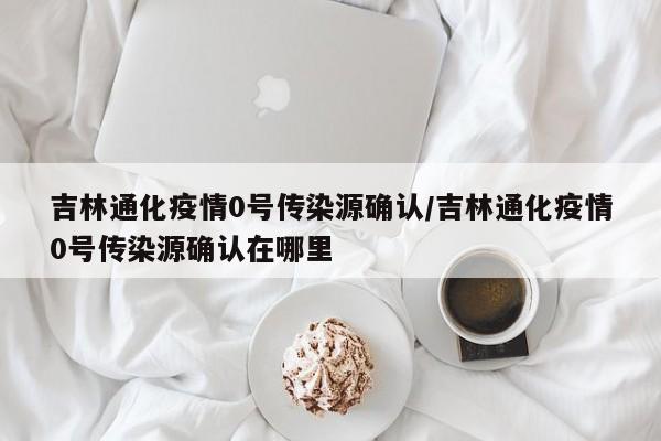 吉林通化疫情0号传染源确认/吉林通化疫情0号传染源确认在哪里