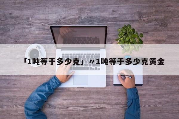 「1吨等于多少克」〃1吨等于多少克黄金