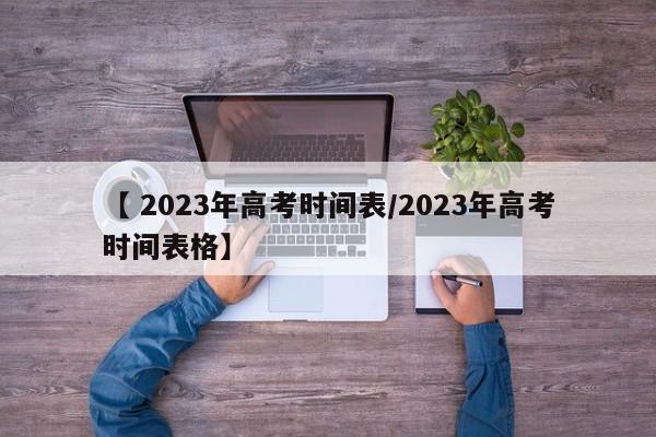 【 2023年高考时间表/2023年高考时间表格】