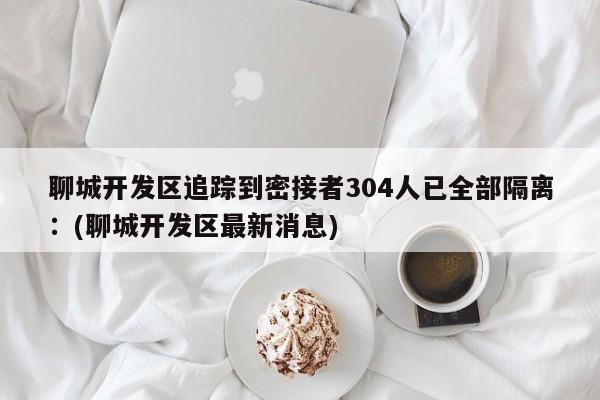 聊城开发区追踪到密接者304人已全部隔离：(聊城开发区最新消息)