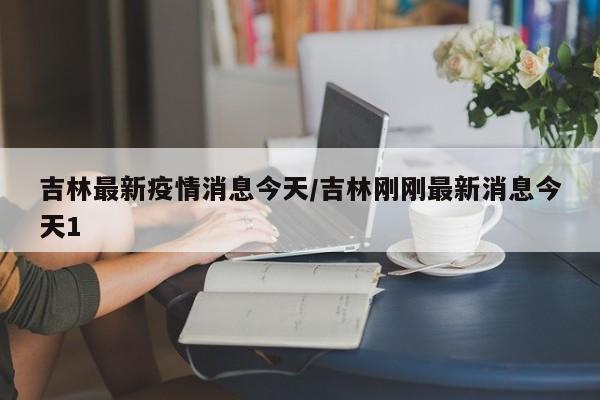吉林最新疫情消息今天/吉林刚刚最新消息今天1