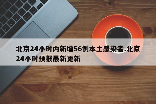 北京24小时内新增56例本土感染者.北京24小时预报最新更新