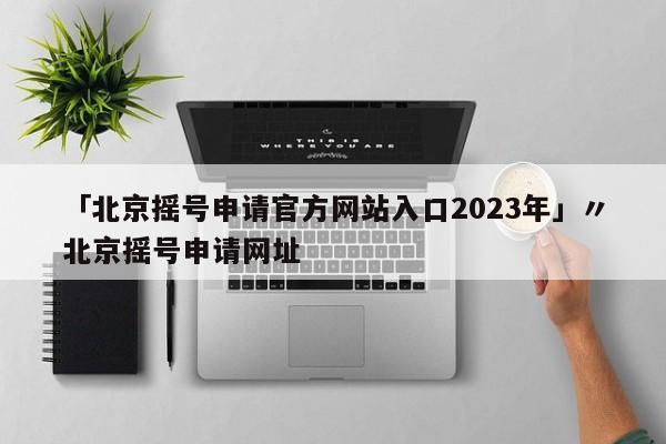 「北京摇号申请官方网站入口2023年」〃北京摇号申请网址