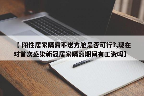 【 阳性居家隔离不送方舱是否可行?,现在对首次感染新冠居家隔离期间有工资吗】