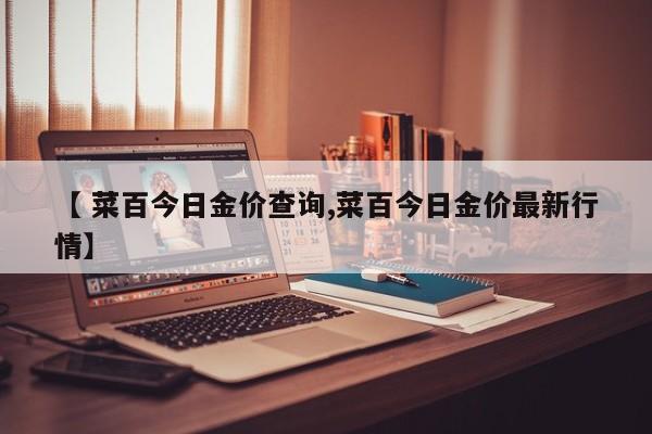 【 菜百今日金价查询,菜百今日金价最新行情】