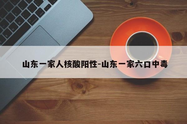  山东一家人核酸阳性-山东一家六口中毒