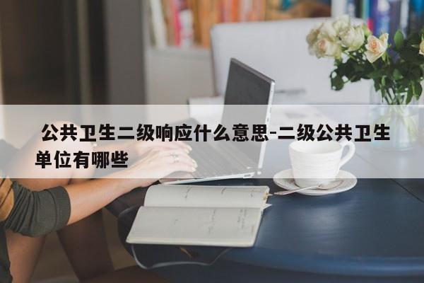  公共卫生二级响应什么意思-二级公共卫生单位有哪些