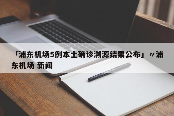 「浦东机场5例本土确诊溯源结果公布」〃浦东机场 新闻