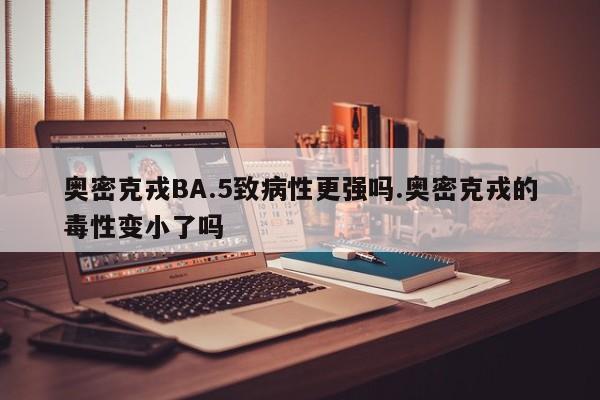 奥密克戎BA.5致病性更强吗.奥密克戎的毒性变小了吗