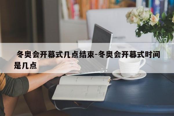  冬奥会开幕式几点结束-冬奥会开幕式时间是几点