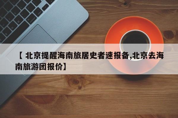 【 北京提醒海南旅居史者速报备,北京去海南旅游团报价】