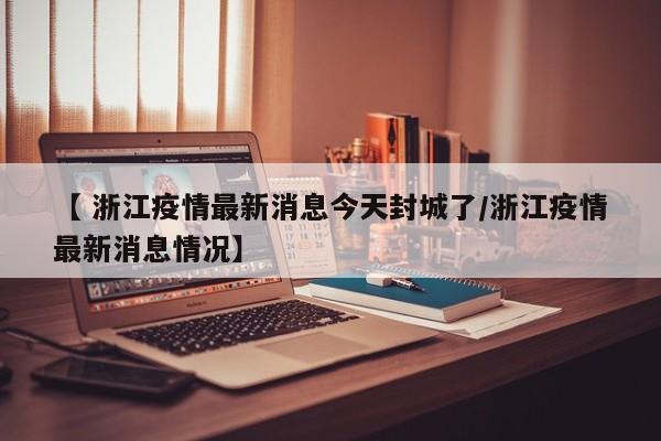 【 浙江疫情最新消息今天封城了/浙江疫情最新消息情况】