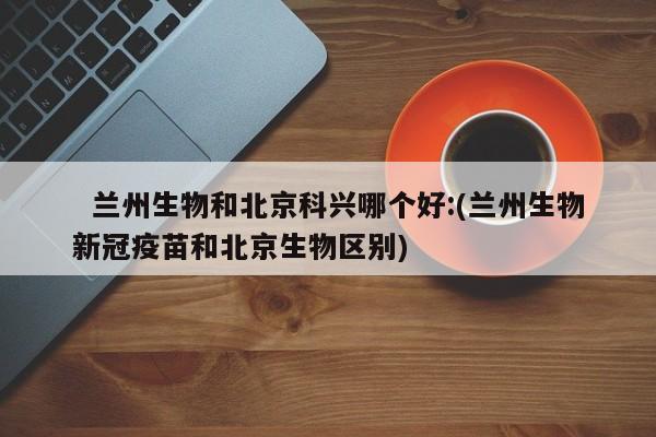   兰州生物和北京科兴哪个好:(兰州生物新冠疫苗和北京生物区别)