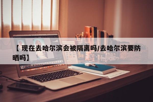 【 现在去哈尔滨会被隔离吗/去哈尔滨要防晒吗】