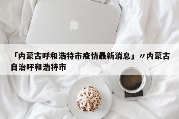 「内蒙古呼和浩特市疫情最新消息」〃内蒙古自治呼和浩特市