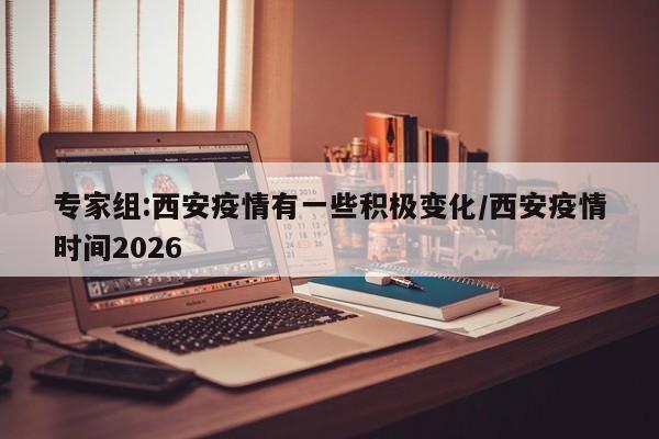 专家组:西安疫情有一些积极变化/西安疫情时间2026
