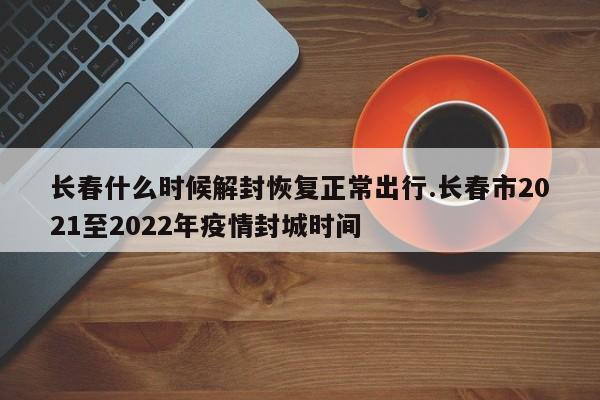 长春什么时候解封恢复正常出行.长春市2021至2022年疫情封城时间
