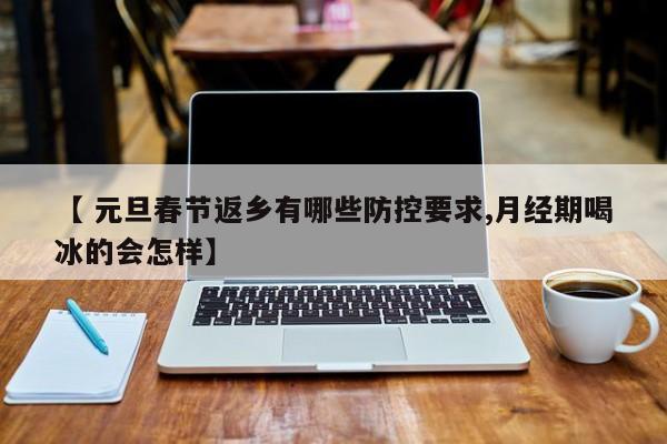 【 元旦春节返乡有哪些防控要求,月经期喝冰的会怎样】