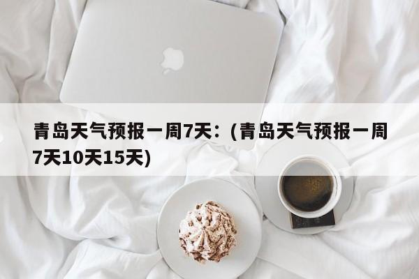 青岛天气预报一周7天：(青岛天气预报一周7天10天15天)