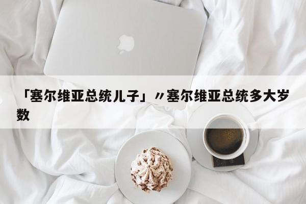「塞尔维亚总统儿子」〃塞尔维亚总统多大岁数
