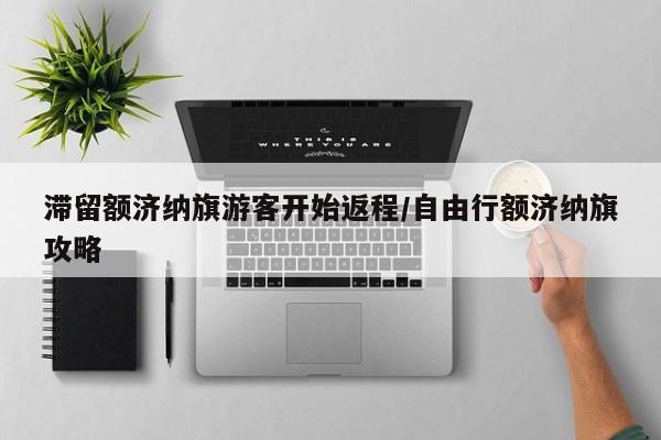 滞留额济纳旗游客开始返程/自由行额济纳旗攻略