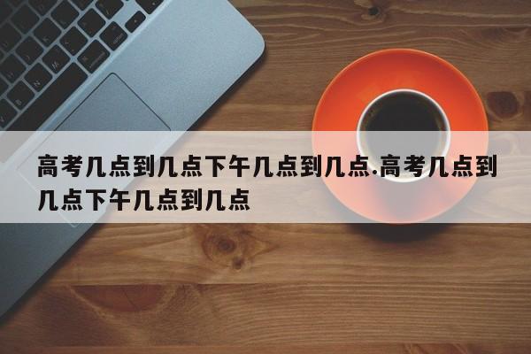 高考几点到几点下午几点到几点.高考几点到几点下午几点到几点