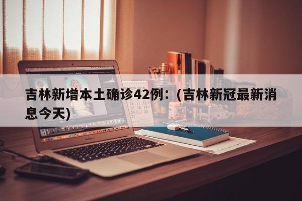吉林新增本土确诊42例：(吉林新冠最新消息今天)