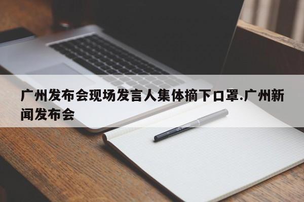 广州发布会现场发言人集体摘下口罩.广州新闻发布会