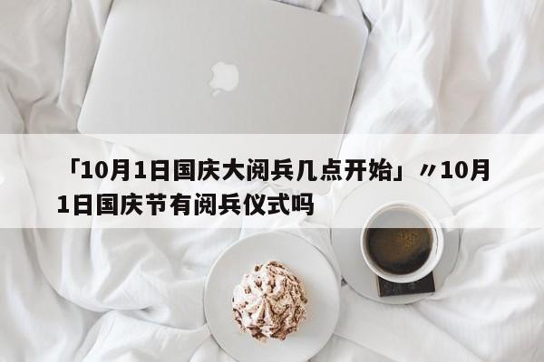 「10月1日国庆大阅兵几点开始」〃10月1日国庆节有阅兵仪式吗
