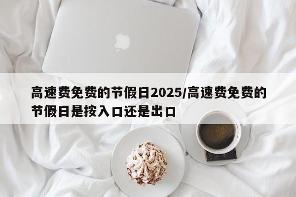 高速费免费的节假日2025/高速费免费的节假日是按入口还是出口
