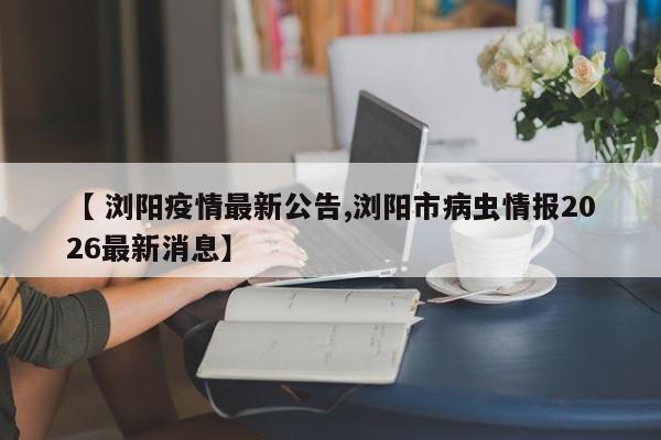 【 浏阳疫情最新公告,浏阳市病虫情报2026最新消息】