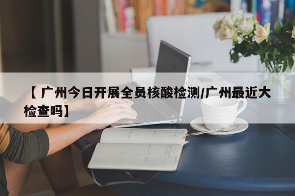 【 广州今日开展全员核酸检测/广州最近大检查吗】