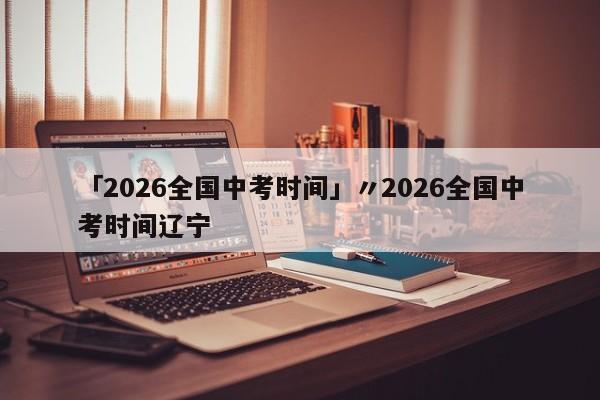 「2026全国中考时间」〃2026全国中考时间辽宁