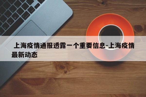  上海疫情通报透露一个重要信息-上海疫情最新动态