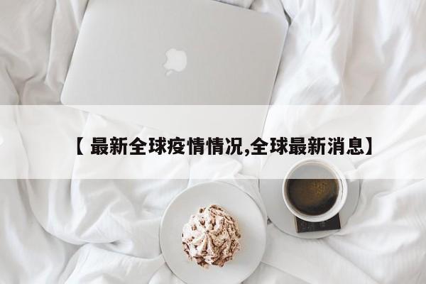 【 最新全球疫情情况,全球最新消息】