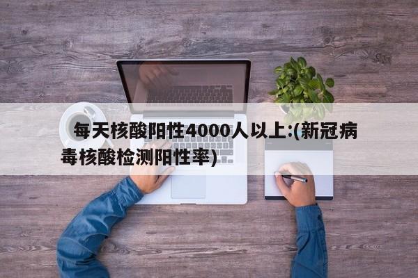   每天核酸阳性4000人以上:(新冠病毒核酸检测阳性率)