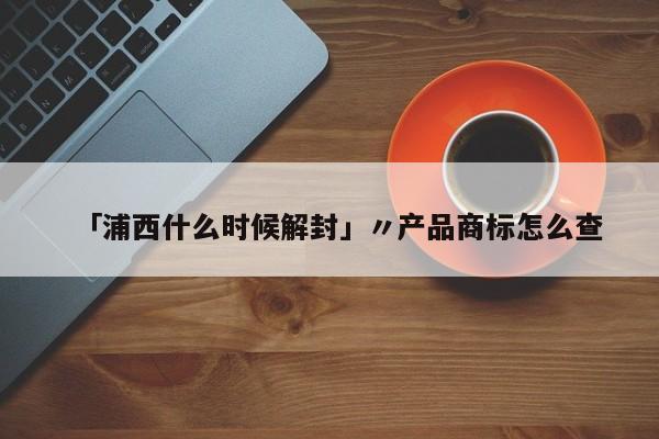 「浦西什么时候解封」〃产品商标怎么查