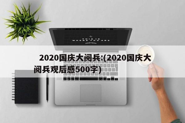   2020国庆大阅兵:(2020国庆大阅兵观后感500字)