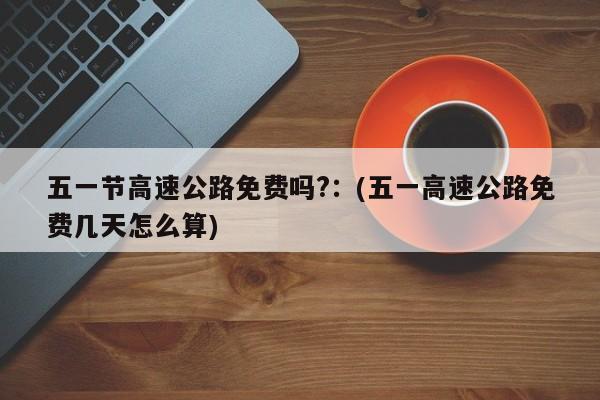 五一节高速公路免费吗?：(五一高速公路免费几天怎么算)
